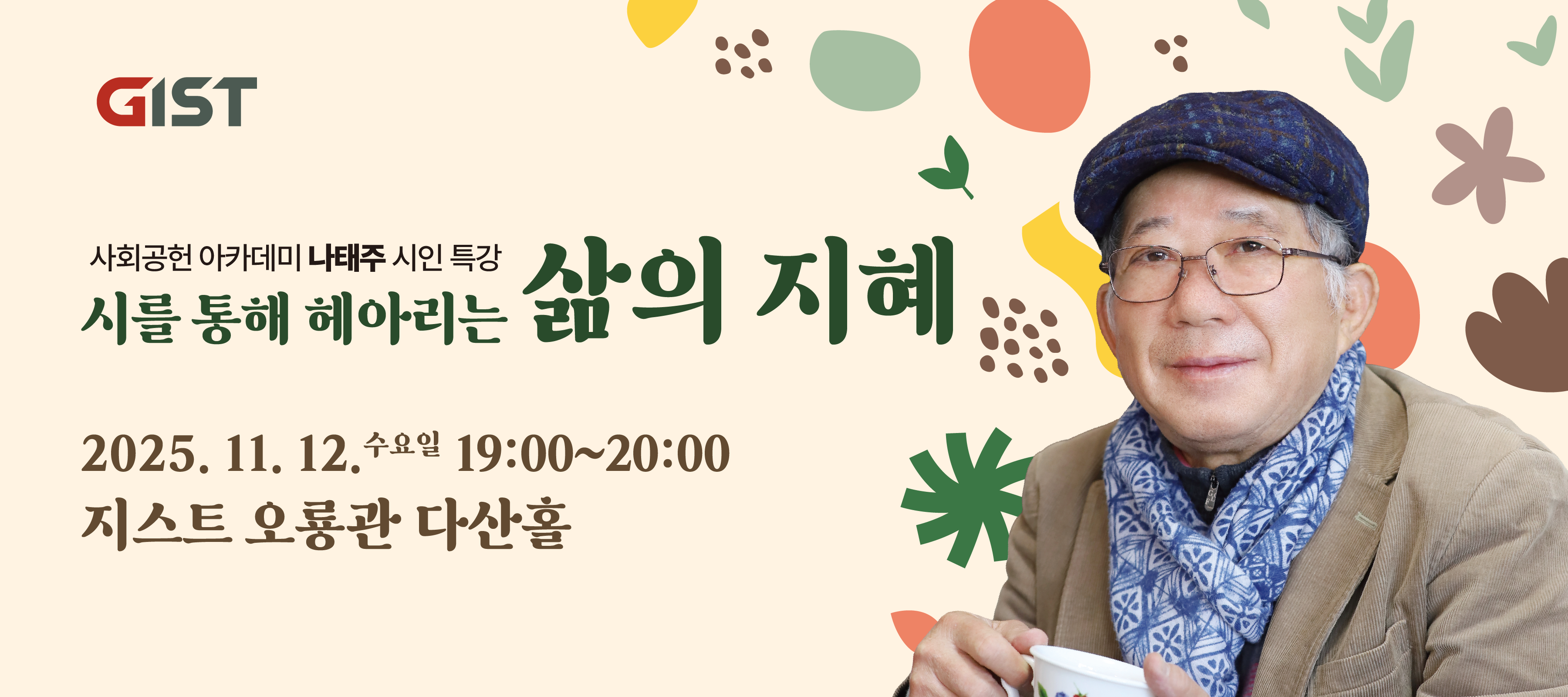 2025 GIST 사회공헌 아카데미
– 나태주 시인 초청 특별 강연 –
“자세히 보아야 예쁘다. 
오래 보아야 사랑스럽다. 
너도 그렇다.”
 — 나태주, 〈풀꽃〉
시 한 줄이 마음을 밝혀주듯, 작은 관심과 나눔이 세상을 따뜻하게 만듭니다. 
GIST는 구성원과 지역이 함께 성장하는 지식 나눔의 장 
‘2025 GIST 사회공헌 아카데미’를 마련했습니다.
시인 나태주님을 초청하여 ‘시를 통해 헤아리는 삶의 지혜’를 
함께 나누는 시간을 갖습니다.
행사 개요