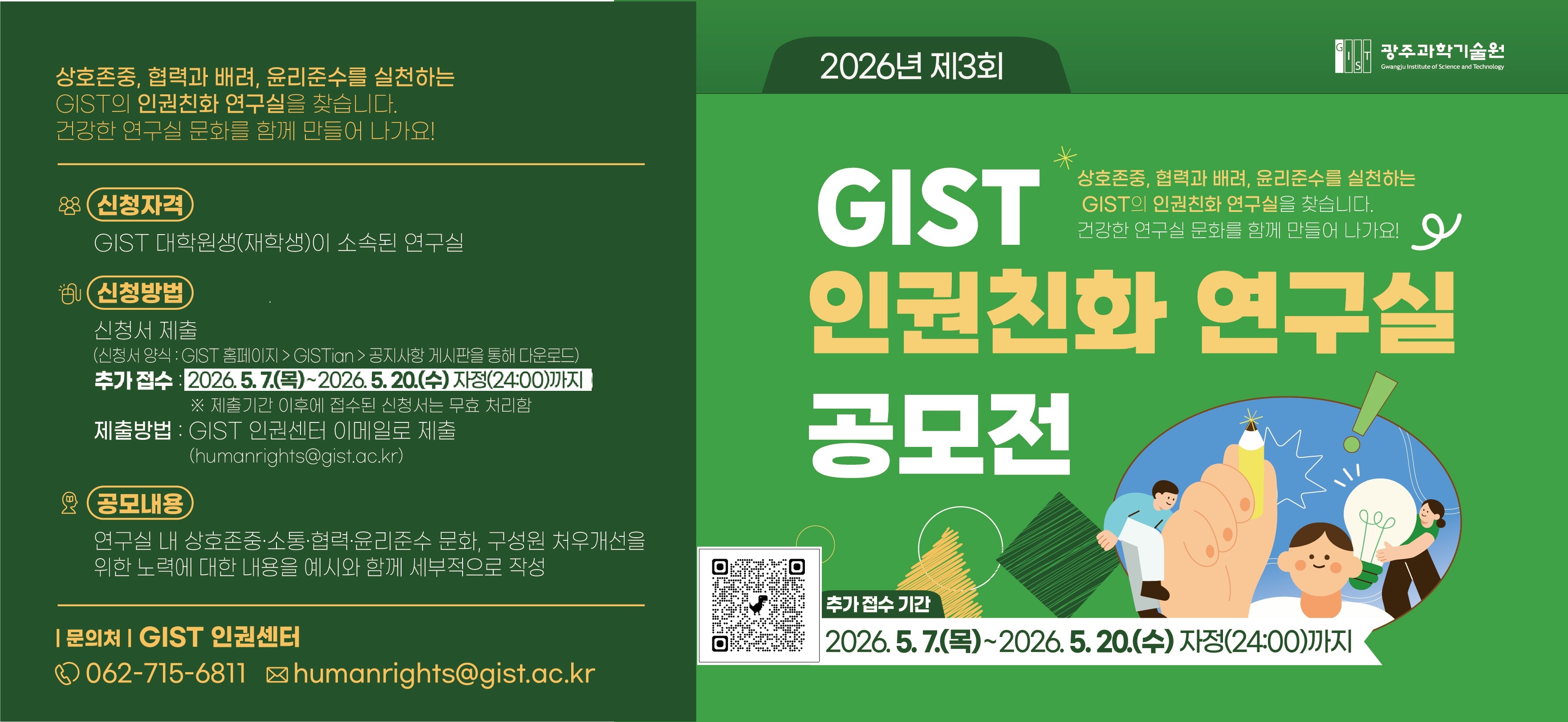 광주과학기술원
2026년 제3회 GIST 인권친화 연구실 공모전
상호존중, 협력과 배려, 윤리준수를 실천하는 GIST의 인권친화 연구실을 찾습니다. 건강한 연구실 문화를 함께 만들어 나가요!
신청자격 : GIST 대학원생(재학생)이 소속된 연구실
신청방법
신청서 제출(신청서 양식 : GIST 홈페이지의 GISTian의 공지사항 게시판을 통해 다운로드)
제출기간: 2026. 4. 16.(목)~2026.4.30.(목) 자정(24:00)까지 ※ 제출기간 이후에 접수된 신청서는 무효 처리함
제출방법 : GIST 인권센터 이메일로 제출(humanrights@gist.ac.kr)
공모내용 : 연구실 내 상호존중·소통·협력·윤리준수 문화, 구성원 처우개선을 위한 노력에 대한 내용을 예시와 함께 세부적으로 작성
문의처 : GIST 인권센터 062-715-6811, shumanrights@gist.ac.kr